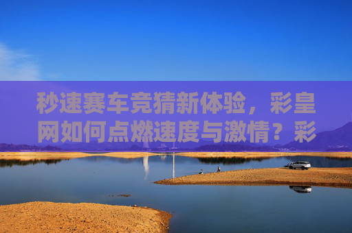 秒速赛车竞猜新体验，彩皇网如何点燃速度与激情？彩皇网秒速赛车竞猜新体验，点燃速度与激情