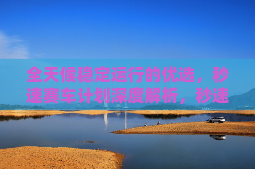全天候稳定运行的优选，秒速赛车计划深度解析，秒速赛车计划，全天候稳定运行的优选深度解析