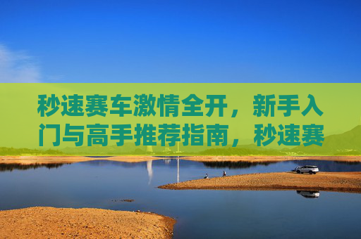 秒速赛车激情全开，新手入门与高手推荐指南，秒速赛车激情全开，新手入门到高手进阶指南