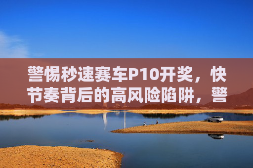 警惕秒速赛车P10开奖，快节奏背后的高风险陷阱，警惕秒速赛车P10开奖，快节奏背后的高风险陷阱