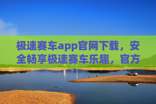 极速赛车app官网下载，安全畅享极速赛车乐趣，官方渠道指南，极速赛车app官网下载，安全官方渠道指南