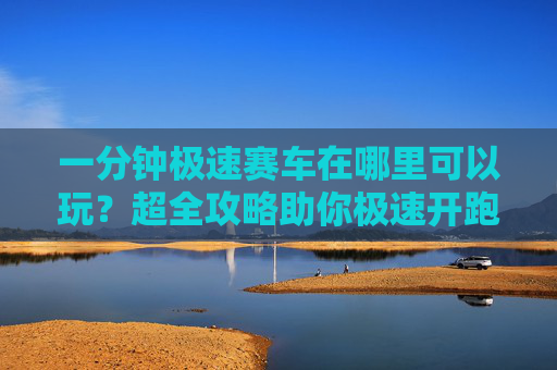 一分钟极速赛车在哪里可以玩?超全攻略助你极速开跑!一分钟极速赛车全攻略,哪里玩&极速开跑指南 一分钟极速赛车在哪里可以玩?超全攻略助你极速开跑!一分钟极速赛车全攻略,哪里玩&极速开跑指南