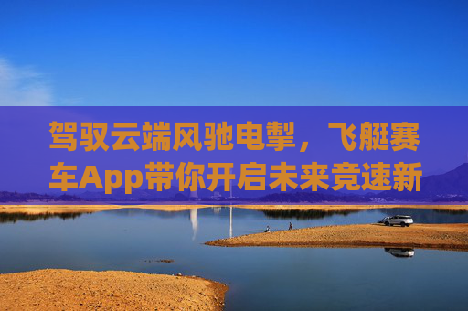 驾驭云端风驰电掣，飞艇赛车App带你开启未来竞速新体验，云端飞艇赛车App，开启未来竞速新体验