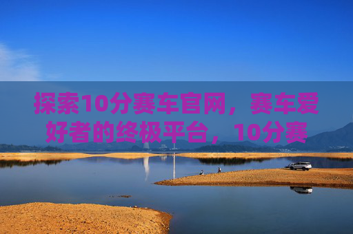 探索10分赛车官网，赛车爱好者的终极平台，10分赛车官网，赛车爱好者的终极平台