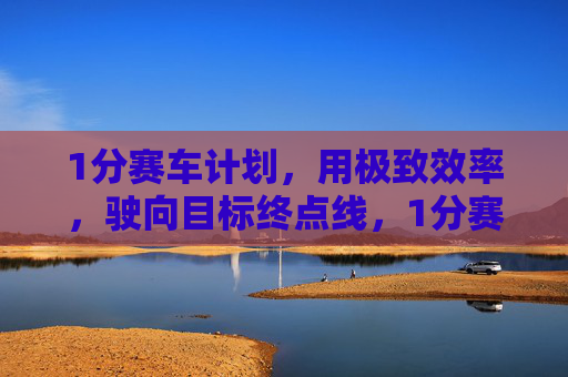 1分赛车计划，用极致效率，驶向目标终点线，1分赛车计划，极致效率直抵终点