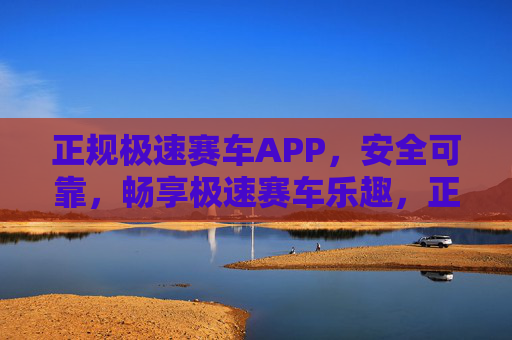 正规极速赛车APP，安全可靠，畅享极速赛车乐趣，正规安全极速赛车APP，畅享极速乐趣