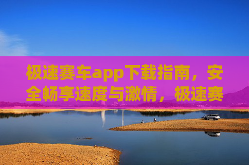 极速赛车app下载指南，安全畅享速度与激情，极速赛车app安全下载指南，畅享速度与激情