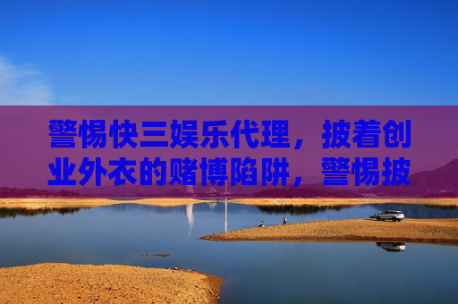 警惕快三娱乐代理,披着创业外衣的赌博陷阱,警惕披创业外衣的三快娱乐代理赌博陷阱 警惕快三娱乐代理,披着创业外衣的赌博陷阱,警惕披创业外衣的三快娱乐代理赌博陷阱