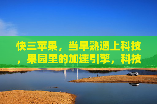 快三苹果,当早熟遇上科技,果园里的加速引擎,科技赋能早熟,快三苹果果园加速引擎 快三苹果,当早熟遇上科技,果园里的加速引擎,科技赋能早熟,快三苹果果园加速引擎