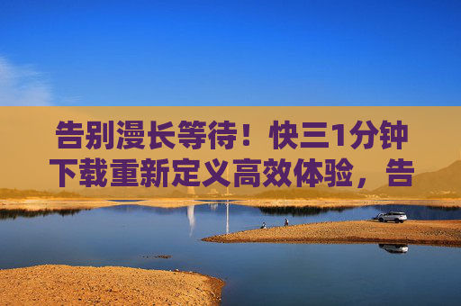 告别漫长等待！快三1分钟下载重新定义高效体验，告别漫长等待，1分钟下载高效体验