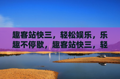 趣客站快三，轻松娱乐，乐趣不停歇，趣客站快三，轻松娱乐，乐趣不停歇