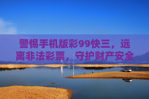 警惕手机版彩99快三，远离非法彩票，守护财产安全，警惕手机版彩99快三非法彩票，守护财产安全