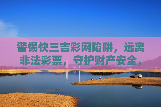 警惕快三吉彩网陷阱，远离非法彩票，守护财产安全，警惕快三吉彩网陷阱，远离非法彩票守护财产安全