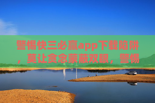 警惕快三必赢app下载陷阱,莫让贪念蒙蔽双眼,警惕快三必赢app下载陷阱,莫让贪念蒙蔽双眼 警惕快三必赢app下载陷阱,莫让贪念蒙蔽双眼,警惕快三必赢app下载陷阱,莫让贪念蒙蔽双眼