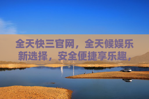 全天快三官网，全天候娱乐新选择，安全便捷享乐趣，全天快三官网，全天候娱乐新选择，安全便捷享乐趣