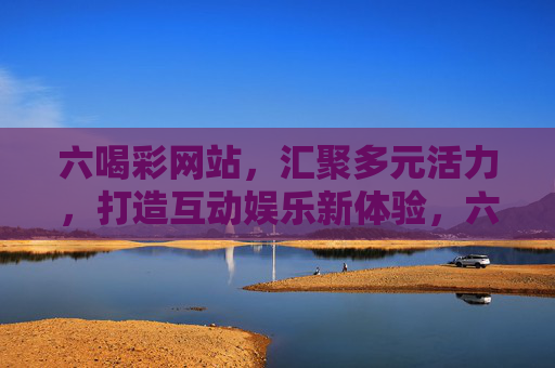 六喝彩网站，汇聚多元活力，打造互动娱乐新体验，六喝彩，多元活力互动娱乐新体验
