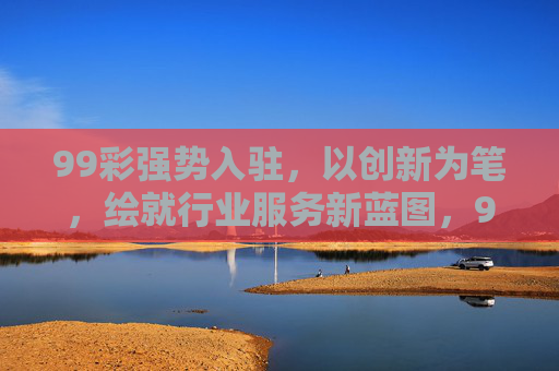 99彩强势入驻，以创新为笔，绘就行业服务新蓝图，99彩创新入驻 绘就行业服务新蓝图