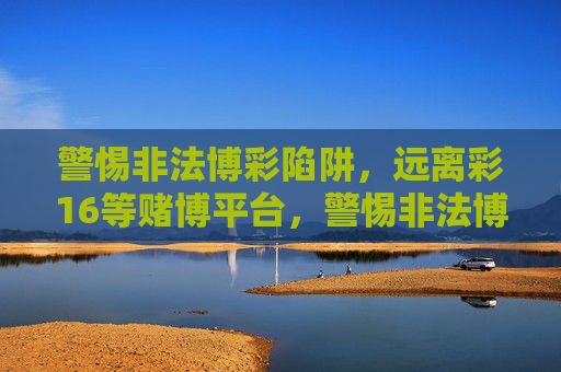 警惕非法博彩陷阱，远离彩16等赌博平台，警惕非法博彩陷阱，远离彩16等赌博平台