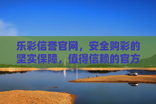 乐彩信誉官网，安全购彩的坚实保障，值得信赖的官方平台，乐彩信誉官网，安全购彩的坚实保障，值得信赖的官方平台