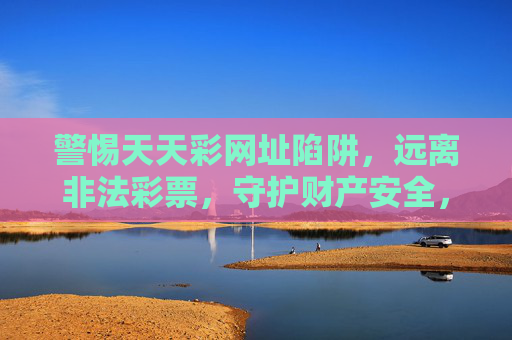 警惕天天彩网址陷阱，远离非法彩票，守护财产安全，警惕天天彩非法网址陷阱，守护财产安全
