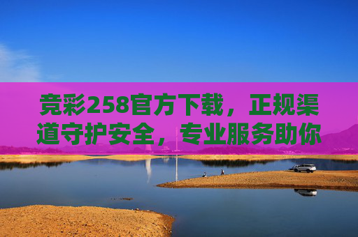 竞彩258官方下载，正规渠道守护安全，专业服务助你畅享赛事激情，竞彩258官方下载，正规渠道守护安全，专业服务畅享赛事激情