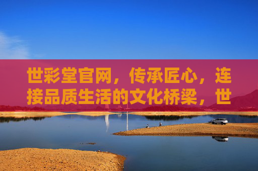 世彩堂官网，传承匠心，连接品质生活的文化桥梁，世彩堂官网，匠心传承，品质生活的文化桥梁