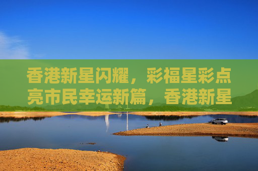香港新星闪耀，彩福星彩点亮市民幸运新篇，香港新星闪耀 彩福星彩点亮市民幸运新篇
