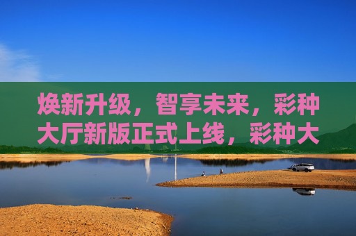 焕新升级，智享未来，彩种大厅新版正式上线，彩种大厅焕新升级，智享未来正式上线