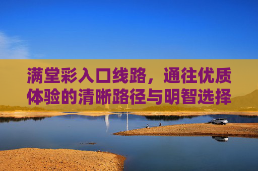 满堂彩入口线路，通往优质体验的清晰路径与明智选择，满堂彩入口线路，通往优质体验的清晰路径与明智选择