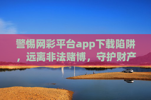 警惕网彩平台app下载陷阱，远离非法赌博，守护财产安全，警惕网彩APP下载陷阱，远离非法赌博守护财产安全