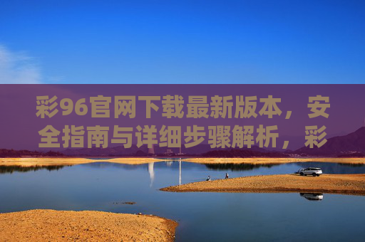 彩96官网下载最新版本，安全指南与详细步骤解析，彩96官网下载最新版本，安全指南与详细步骤解析
