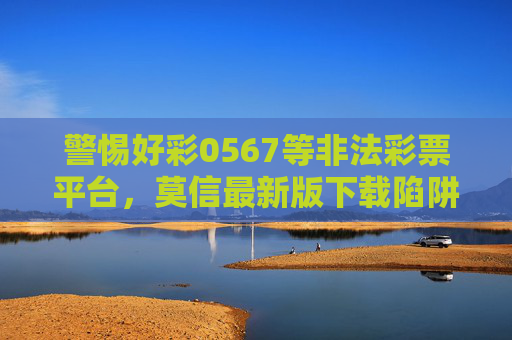 警惕好彩0567等非法彩票平台，莫信最新版下载陷阱，守护财产安全，警惕好彩0567非法彩票平台，莫信最新版下载陷阱，守护财产安全