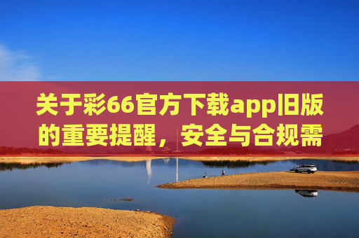 关于彩66官方下载app旧版的重要提醒，安全与合规需警惕，彩66旧版APP下载安全合规提醒