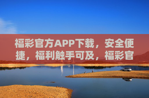 福彩官方APP下载，安全便捷，福利触手可及，福彩官方APP，安全便捷，福利触手可及