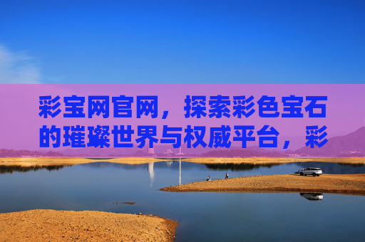 彩宝网官网，探索彩色宝石的璀璨世界与权威平台，彩宝网官网，探索彩色宝石璀璨世界的权威平台