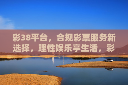 彩38平台，合规彩票服务新选择，理性娱乐享生活，彩38平台，合规彩票新选择，理性娱乐享生活