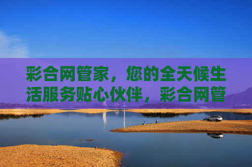 彩合网管家，您的全天候生活服务贴心伙伴，彩合网管家，全天候贴心生活伙伴