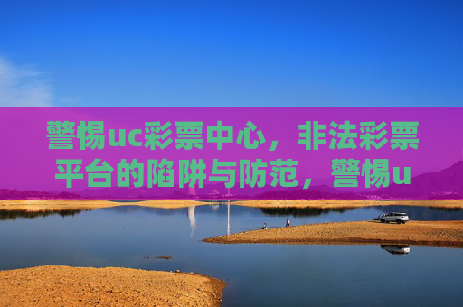 警惕uc彩票中心，非法彩票平台的陷阱与防范，警惕uc彩票中心等非法彩票平台的陷阱与防范