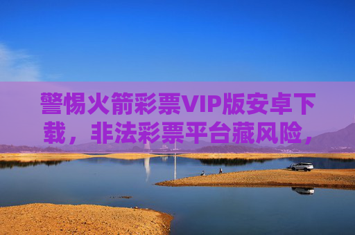 警惕火箭彩票VIP版安卓下载，非法彩票平台藏风险，合法购彩莫轻信，警惕火箭彩票VIP版安卓下载，非法彩票平台藏风险，合法购彩莫轻信