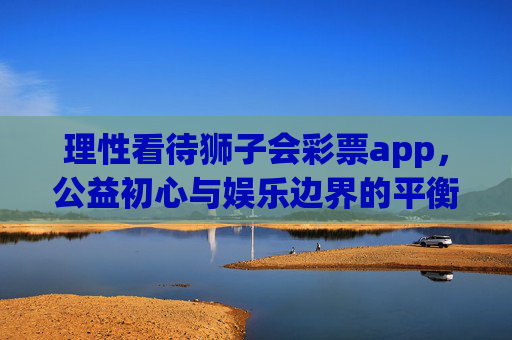 理性看待狮子会彩票app，公益初心与娱乐边界的平衡，理性看待狮子会彩票app，公益初心与娱乐边界的平衡