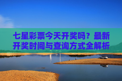 七星彩票今天开奖吗？最新开奖时间与查询方式全解析，七星彩票今天开奖吗？最新开奖时间与查询方式全解析