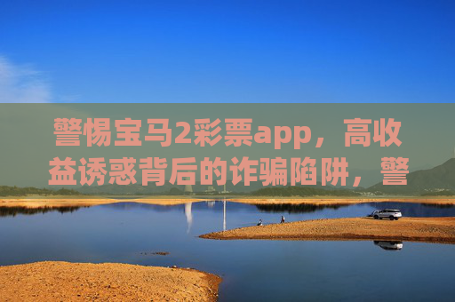 警惕宝马2彩票app，高收益诱惑背后的诈骗陷阱，警惕宝马2彩票app，高收益诱惑背后的诈骗陷阱