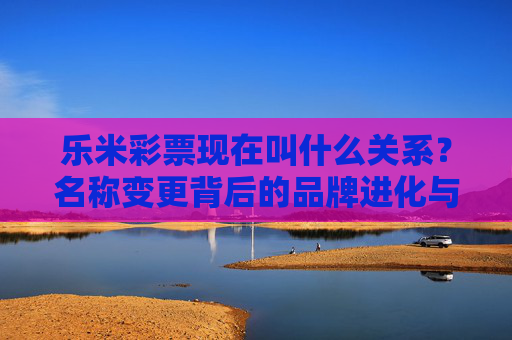 乐米彩票现在叫什么关系?名称变更背后的品牌进化与用户联结,乐米彩票名称变更,品牌进化与用户联结的新篇章 乐米彩票现在叫什么关系?名称变更背后的品牌进化与用户联结,乐米彩票名称变更,品牌进化与用户联结的新篇章