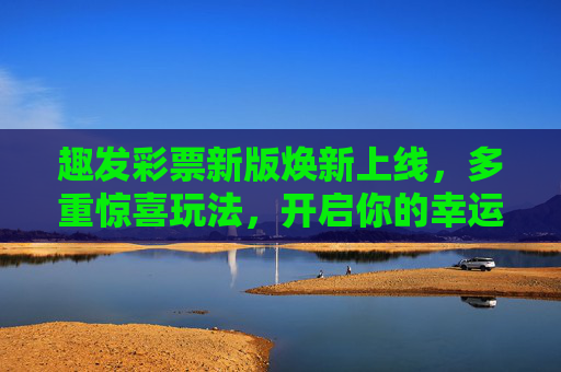 趣发彩票新版焕新上线，多重惊喜玩法，开启你的幸运之旅，趣发彩票焕新上线，惊喜玩法开启幸运之旅