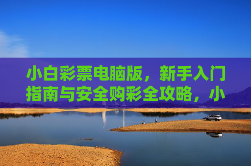 小白彩票电脑版,新手入门指南与安全购彩全攻略,小白彩票电脑版,新手入门与安全购彩全攻略 小白彩票电脑版,新手入门指南与安全购彩全攻略,小白彩票电脑版,新手入门与安全购彩全攻略
