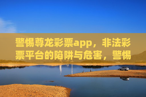 警惕尊龙彩票app，非法彩票平台的陷阱与危害，警惕尊龙彩票app，非法彩票平台的陷阱与危害