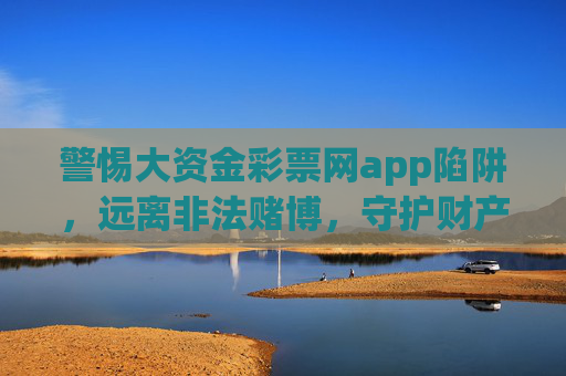 警惕大资金彩票网app陷阱，远离非法赌博，守护财产安全，警惕大资金彩票网app陷阱，远离非法赌博，守护财产安全
