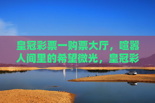 皇冠彩票一购票大厅，喧嚣人间里的希望微光，皇冠彩票大厅，喧嚣人间的希望微光
