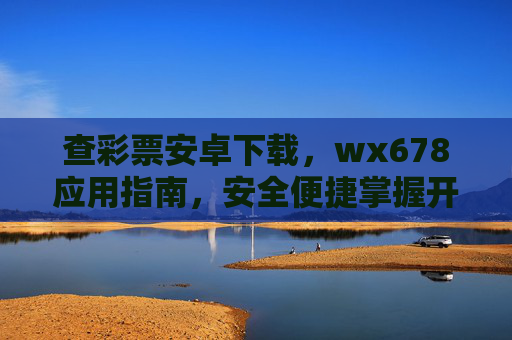 查彩票安卓下载，wx678应用指南，安全便捷掌握开奖信息，查彩票安卓下载，wx678应用指南，安全便捷掌握开奖信息