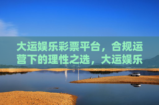 大运娱乐彩票平台，合规运营下的理性之选，大运娱乐彩票平台，合规运营下的理性之选